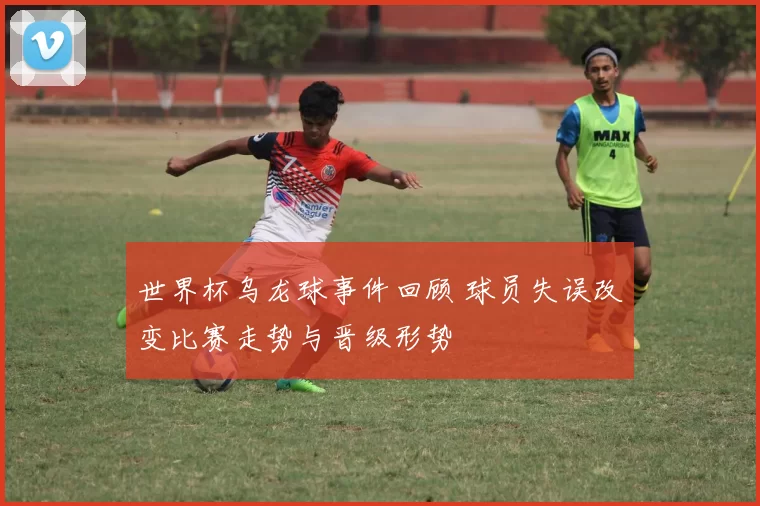 世界杯乌龙球事件回顾 球员失误改变比赛走势与晋级形势