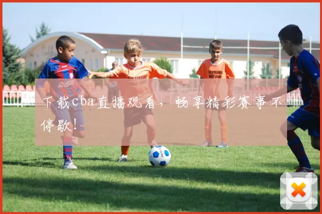 下载cba直播观看，畅享精彩赛事不停歇！