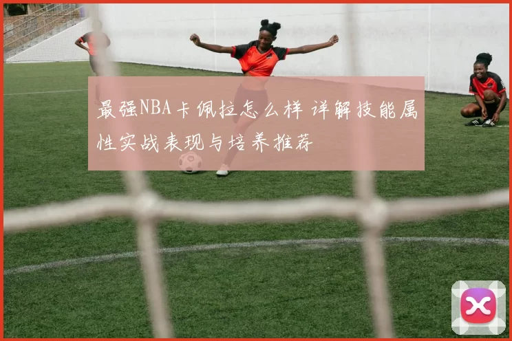 最强NBA卡佩拉怎么样 详解技能属性实战表现与培养推荐