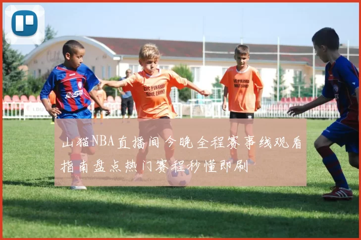 山猫NBA直播间今晚全程赛事线观看指南盘点热门赛程秒懂即刷