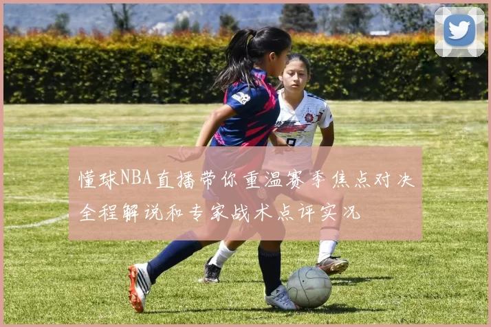 懂球NBA直播带你重温赛季焦点对决全程解说和专家战术点评实况