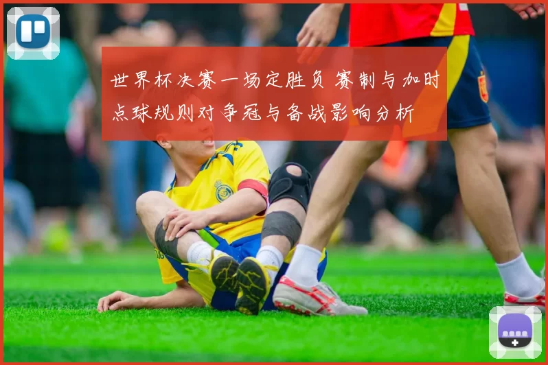 世界杯决赛一场定胜负 赛制与加时点球规则对争冠与备战影响分析