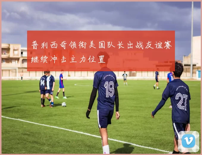 普利西奇领衔美国队长出战友谊赛继续冲击主力位置