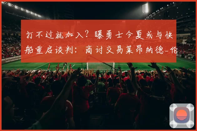 打不过就加入？曝勇士今夏或与快船重启谈判：商讨交易莱昂纳德_伦纳德_雷蒙德·格林_本赛季