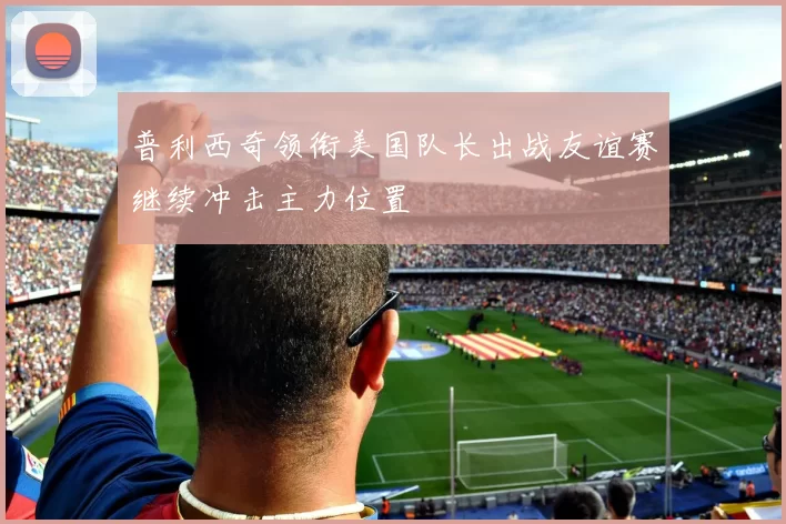普利西奇领衔美国队长出战友谊赛继续冲击主力位置