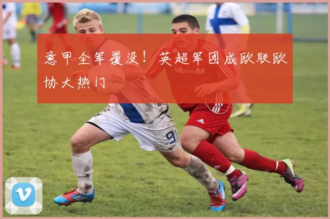 意甲全军覆没！英超军团成欧联欧协大热门