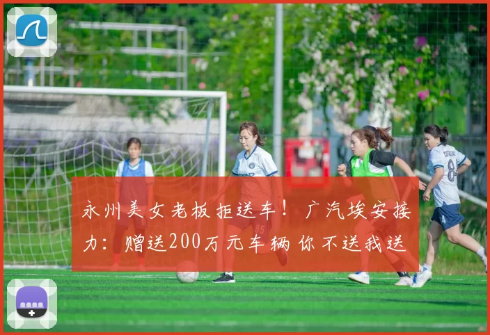 永州美女老板拒送车！广汽埃安接力：赠送200万元车辆 你不送我送