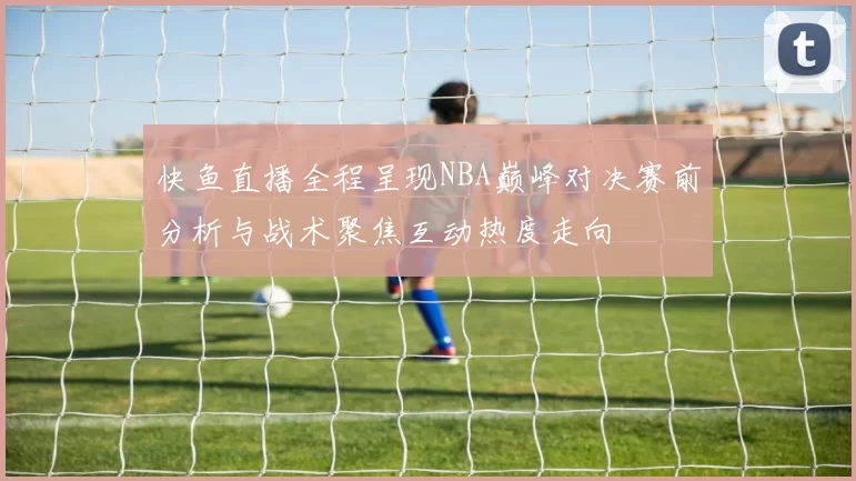 快鱼直播全程呈现NBA巅峰对决赛前分析与战术聚焦互动热度走向