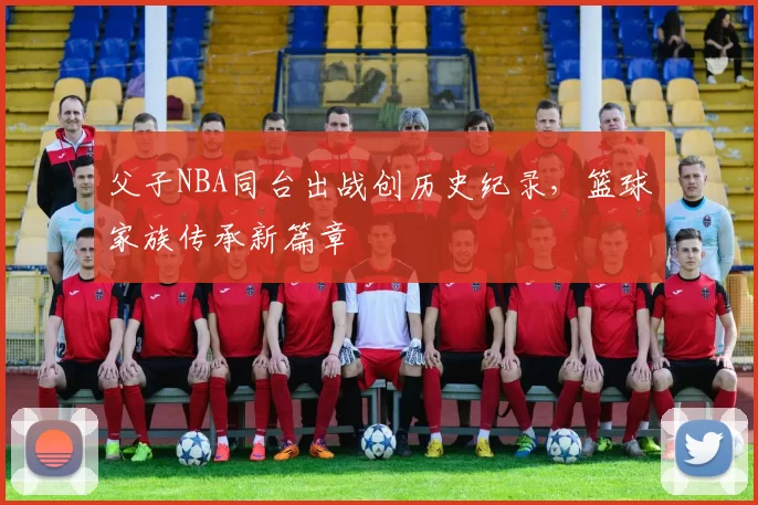 父子NBA同台出战创历史纪录，篮球家族传承新篇章