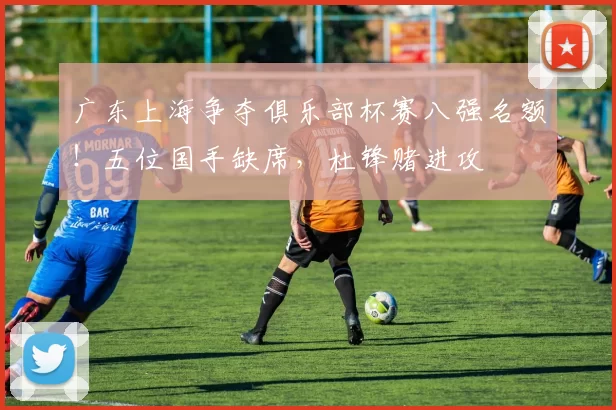 广东上海争夺俱乐部杯赛八强名额！五位国手缺席，杜锋赌进攻