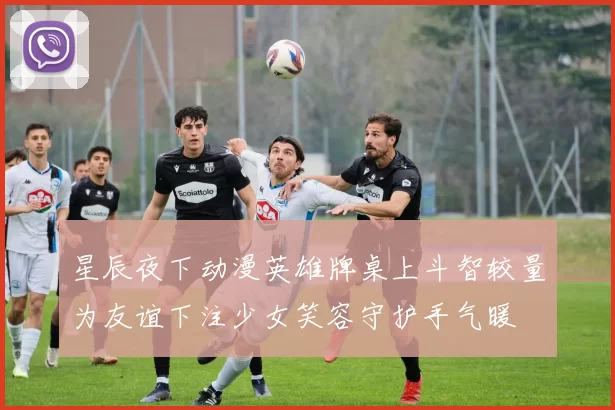 星辰夜下动漫英雄牌桌上斗智较量为友谊下注少女笑容守护手气暖