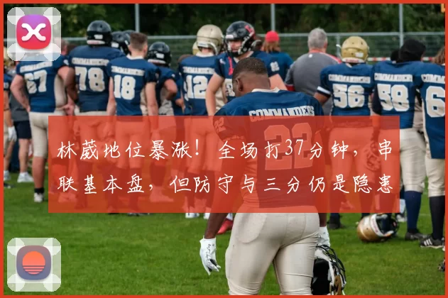 林葳地位暴涨！全场打37分钟，串联基本盘，但防守与三分仍是隐患