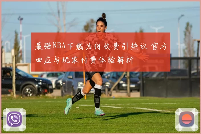 最强NBA下载为何收费引热议 官方回应与玩家付费体验解析