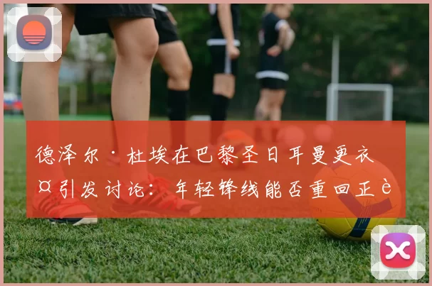 德泽尔·杜埃在巴黎圣日耳曼更衣室引发讨论：年轻锋线能否重回正轨？