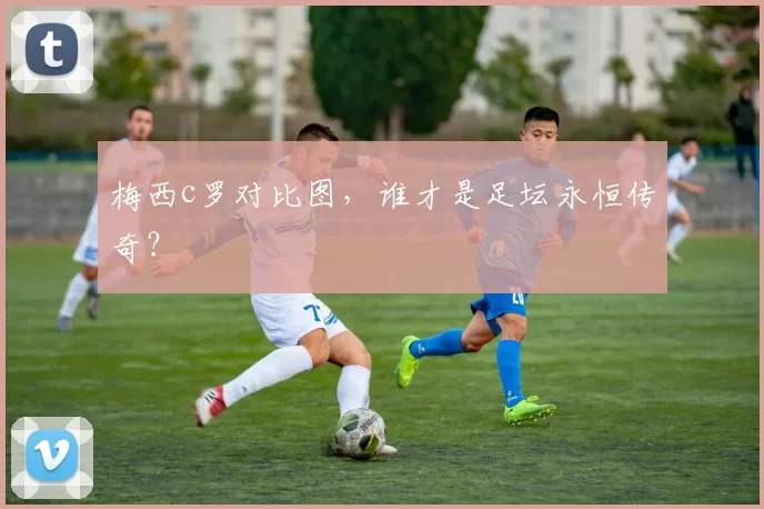 梅西c罗对比图,谁才是足坛永恒传奇?