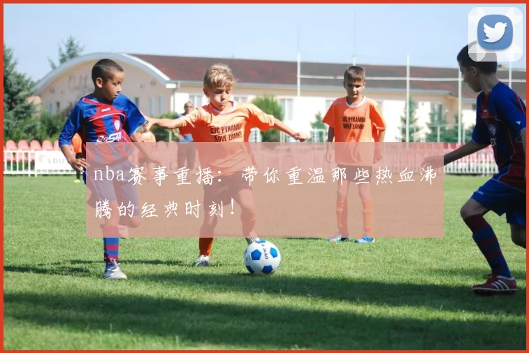 nba赛事重播：带你重温那些热血沸腾的经典时刻！