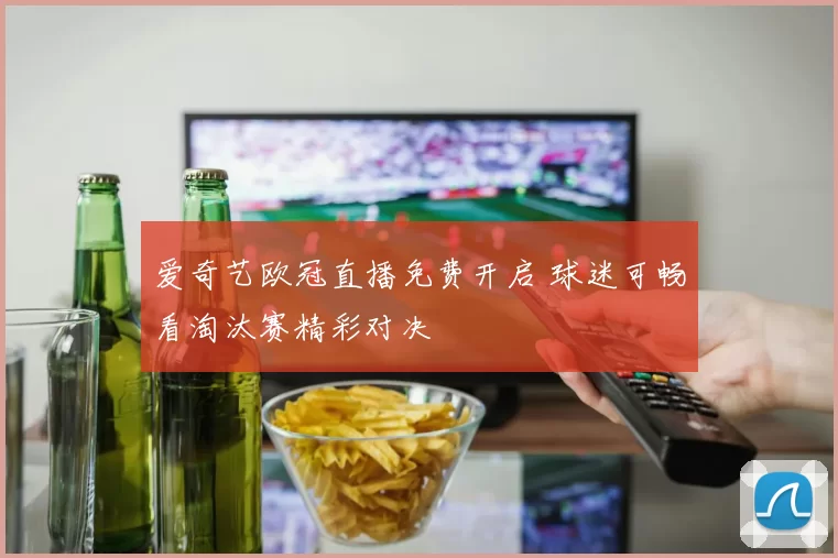 爱奇艺欧冠直播免费开启 球迷可畅看淘汰赛精彩对决