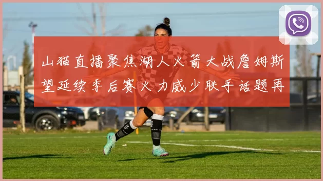 山猫直播聚焦湖人火箭大战詹姆斯望延续季后赛火力威少联手话题再起