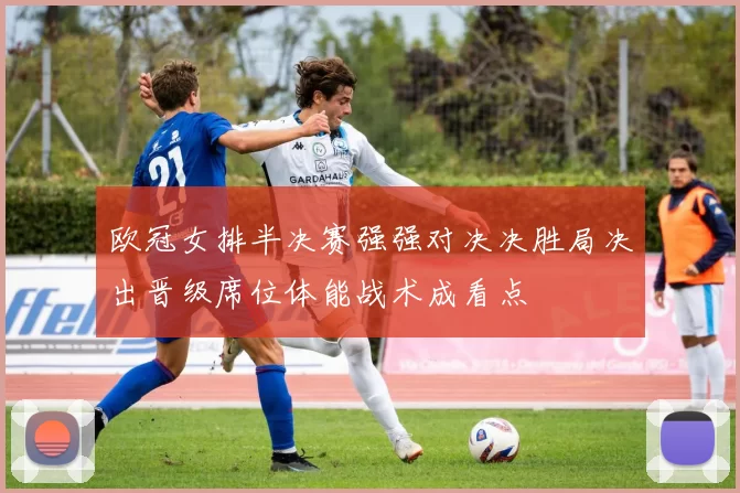 欧冠女排半决赛强强对决决胜局决出晋级席位体能战术成看点