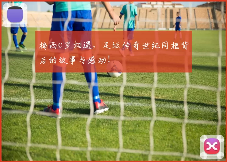 梅西c罗相遇,足坛传奇世纪同框背后的故事与感动!
