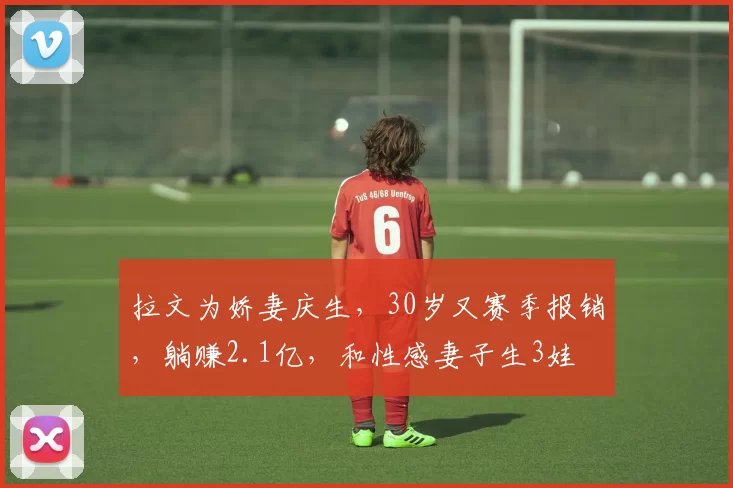 拉文为娇妻庆生，30岁又赛季报销，躺赚2.1亿，和性感妻子生3娃