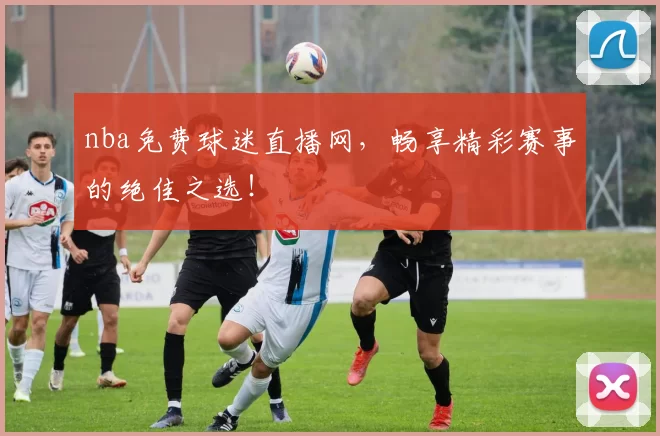 nba免费球迷直播网，畅享精彩赛事的绝佳之选！