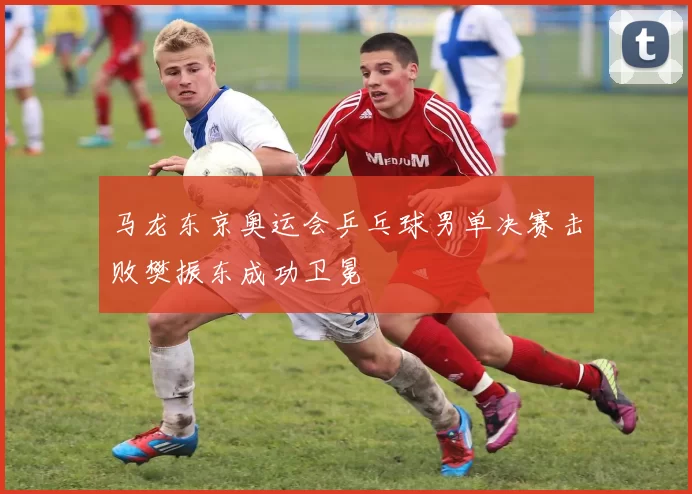 马龙东京奥运会乒乓球男单决赛击败樊振东成功卫冕