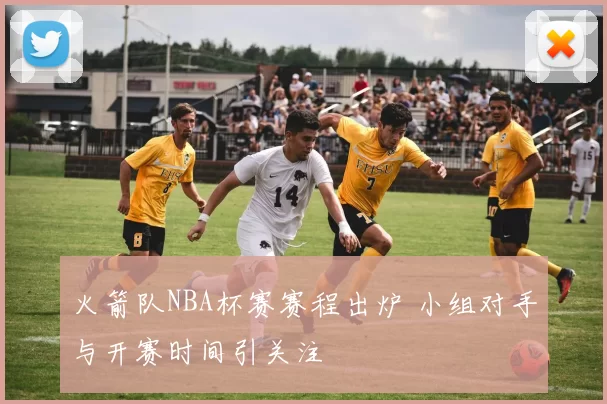 火箭队NBA杯赛赛程出炉 小组对手与开赛时间引关注