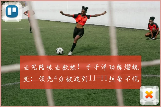 当完陪练当教练!于子洋助陈熠蜕变:领先4分被追到11-11丝毫不慌