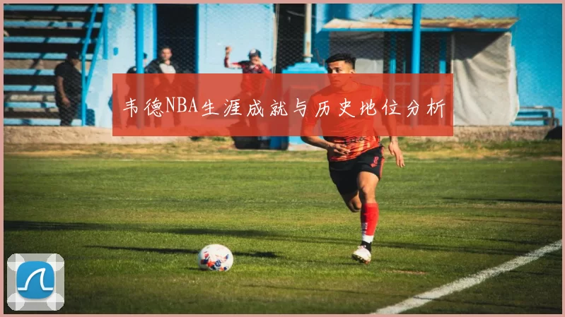 韦德NBA生涯成就与历史地位分析