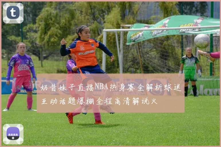 奶昔妹子直播NBA热身赛全解析球迷互动话题爆棚全程高清解说火