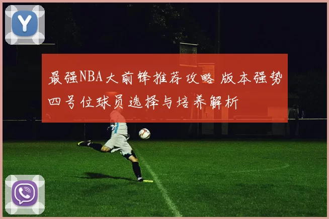 最强NBA大前锋推荐攻略 版本强势四号位球员选择与培养解析