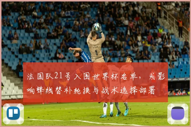 法国队21号入围世界杯名单，或影响锋线替补轮换与战术选择部署
