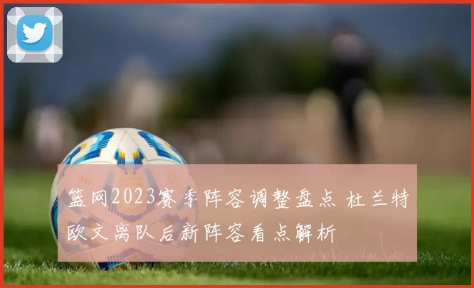 篮网2023赛季阵容调整盘点 杜兰特欧文离队后新阵容看点解析