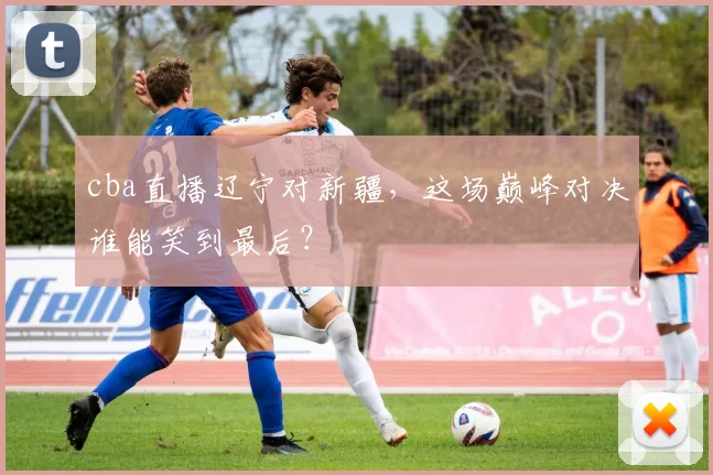 cba直播辽宁对新疆,这场巅峰对决谁能笑到最后?