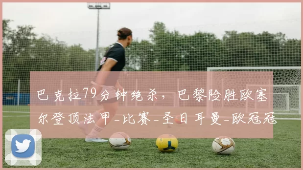 巴克拉79分钟绝杀，巴黎险胜欧塞尔登顶法甲_比赛_圣日耳曼_欧冠冠军