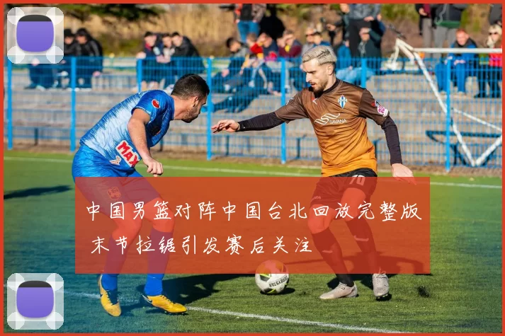 中国男篮对阵中国台北回放完整版 末节拉锯引发赛后关注