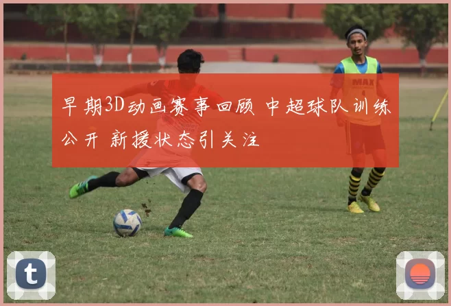 早期3D动画赛事回顾 中超球队训练公开 新援状态引关注