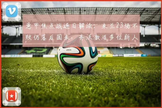 意甲焦点战逐日解读：米兰23场不败仍落后国米，齐沃激活多位新人替补助阵_比赛_布罗基_皇家马德里