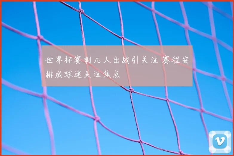 世界杯赛制几人出战引关注 赛程安排成球迷关注焦点
