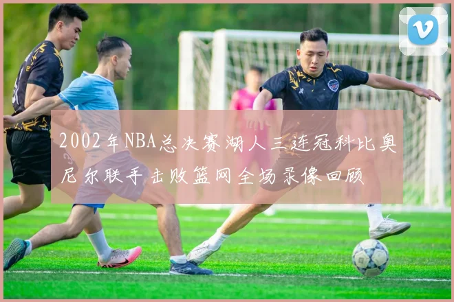 2002年NBA总决赛湖人三连冠科比奥尼尔联手击败篮网全场录像回顾