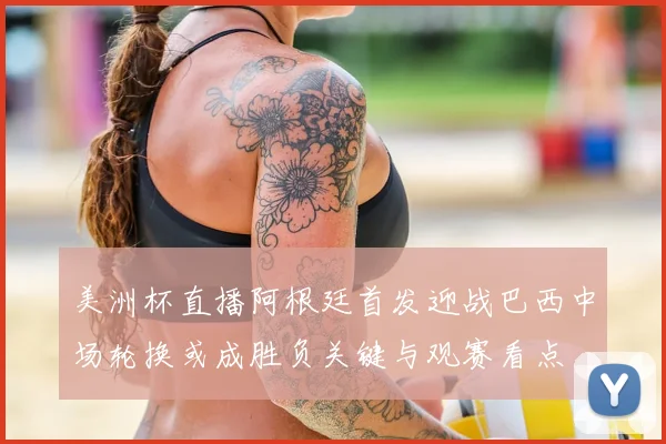 美洲杯直播阿根廷首发迎战巴西中场轮换或成胜负关键与观赛看点